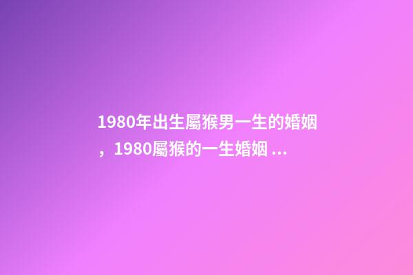 1980年出生屬猴男一生的婚姻，1980屬猴的一生婚姻 1980年猴男的婚姻命運，屬猴的男1980.5.12命運-第1張-觀點-玄機派